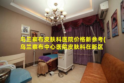 乌兰察布皮肤科医院价格新参考(乌兰察布中心医院皮肤科在新区 🐡 还是旧区)